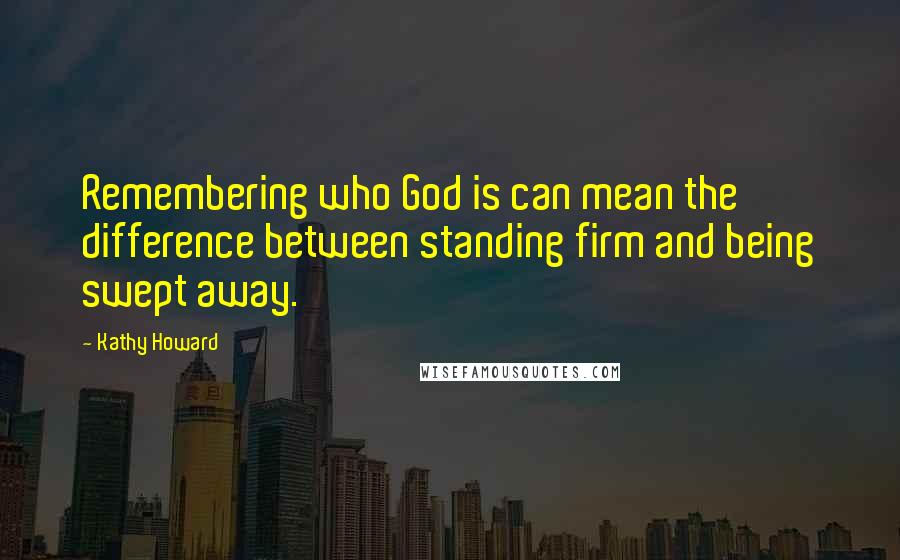 Kathy Howard Quotes: Remembering who God is can mean the difference between standing firm and being swept away.