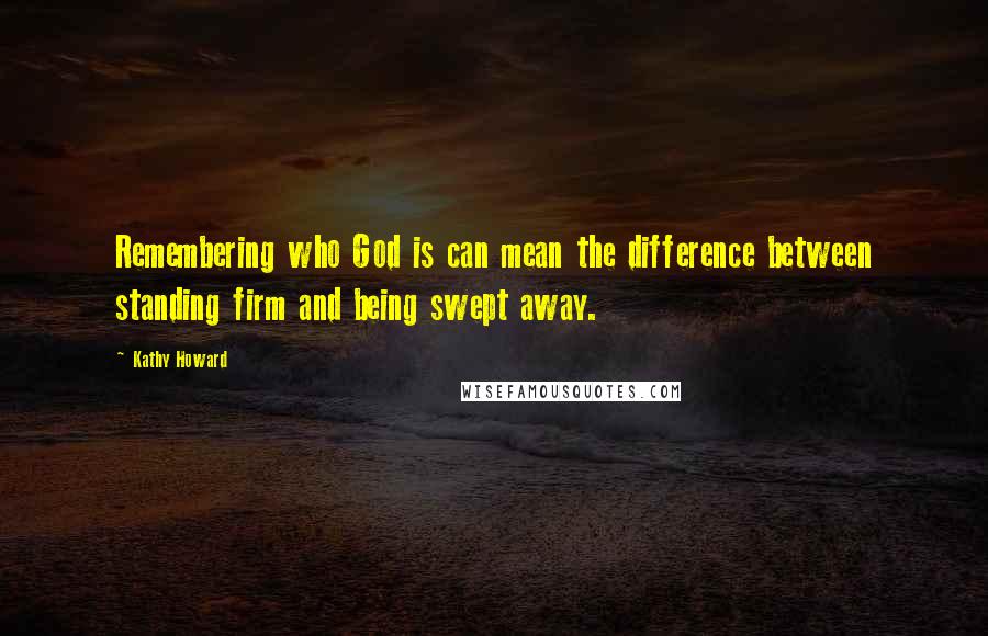 Kathy Howard Quotes: Remembering who God is can mean the difference between standing firm and being swept away.