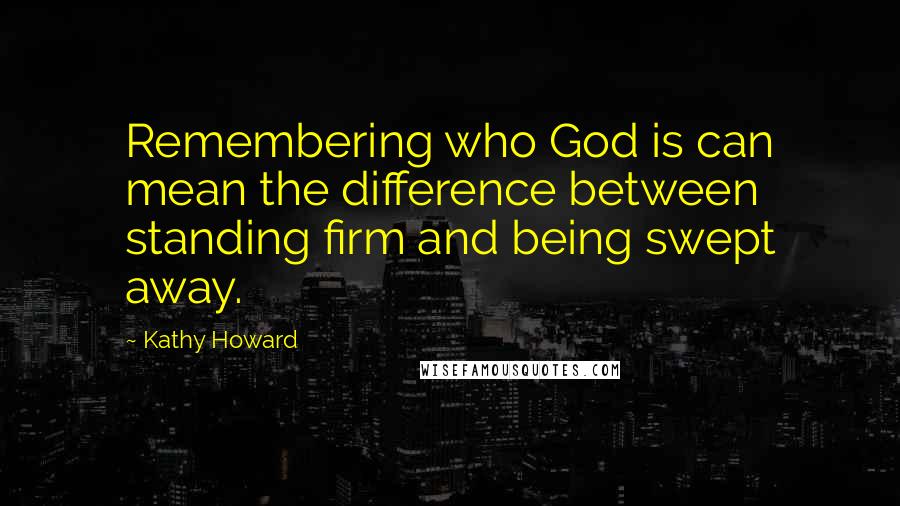 Kathy Howard Quotes: Remembering who God is can mean the difference between standing firm and being swept away.