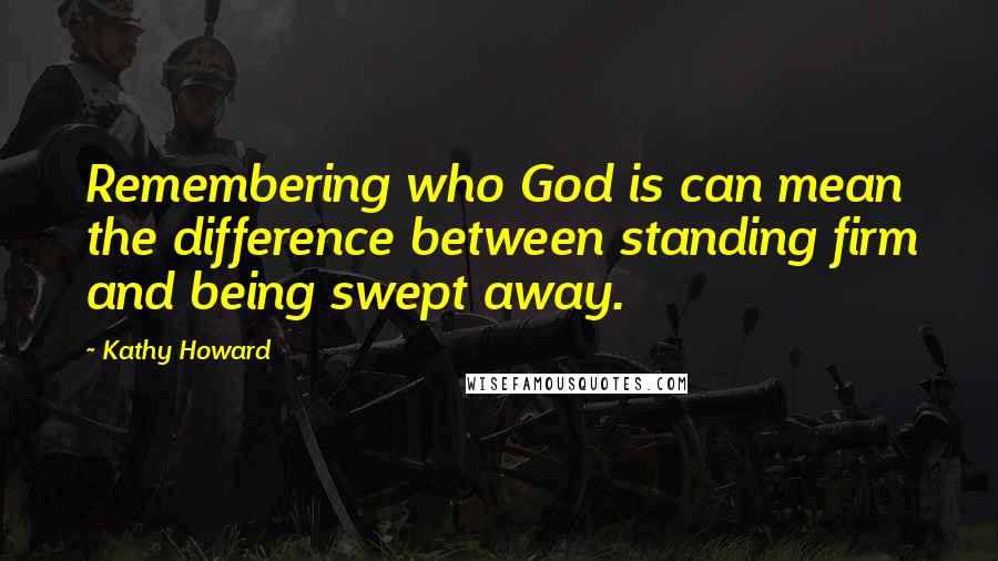 Kathy Howard Quotes: Remembering who God is can mean the difference between standing firm and being swept away.