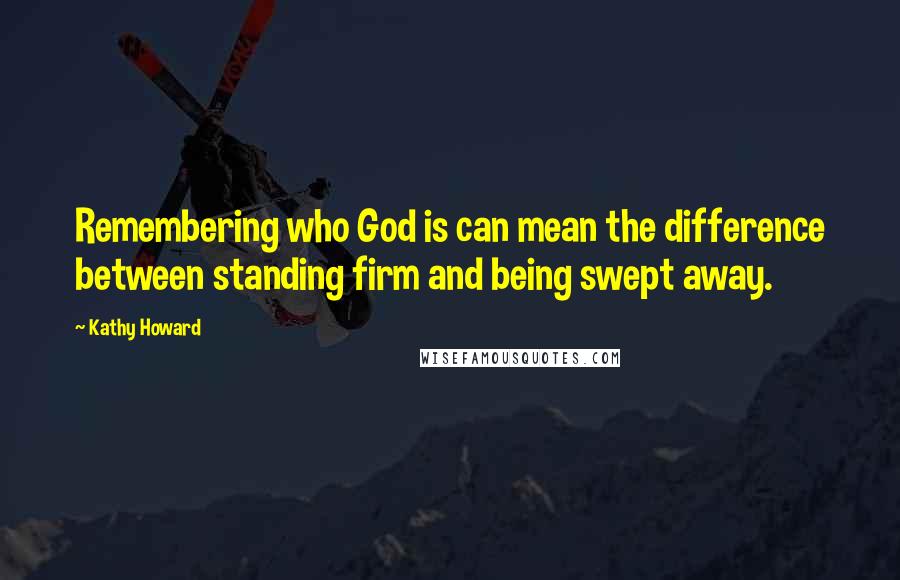 Kathy Howard Quotes: Remembering who God is can mean the difference between standing firm and being swept away.