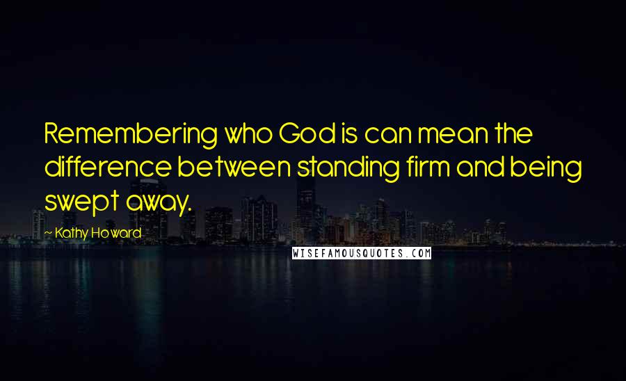 Kathy Howard Quotes: Remembering who God is can mean the difference between standing firm and being swept away.