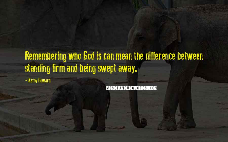 Kathy Howard Quotes: Remembering who God is can mean the difference between standing firm and being swept away.