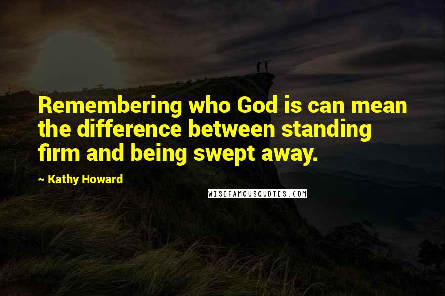 Kathy Howard Quotes: Remembering who God is can mean the difference between standing firm and being swept away.