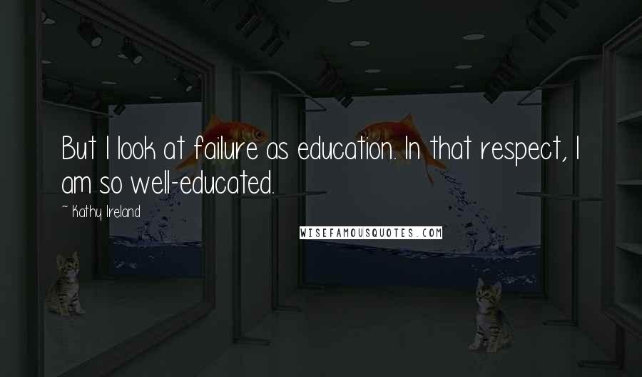 Kathy Ireland Quotes: But I look at failure as education. In that respect, I am so well-educated.