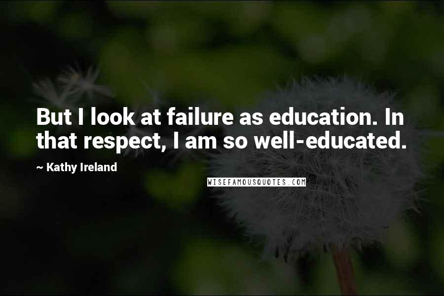 Kathy Ireland Quotes: But I look at failure as education. In that respect, I am so well-educated.