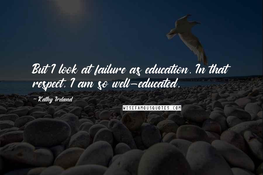 Kathy Ireland Quotes: But I look at failure as education. In that respect, I am so well-educated.