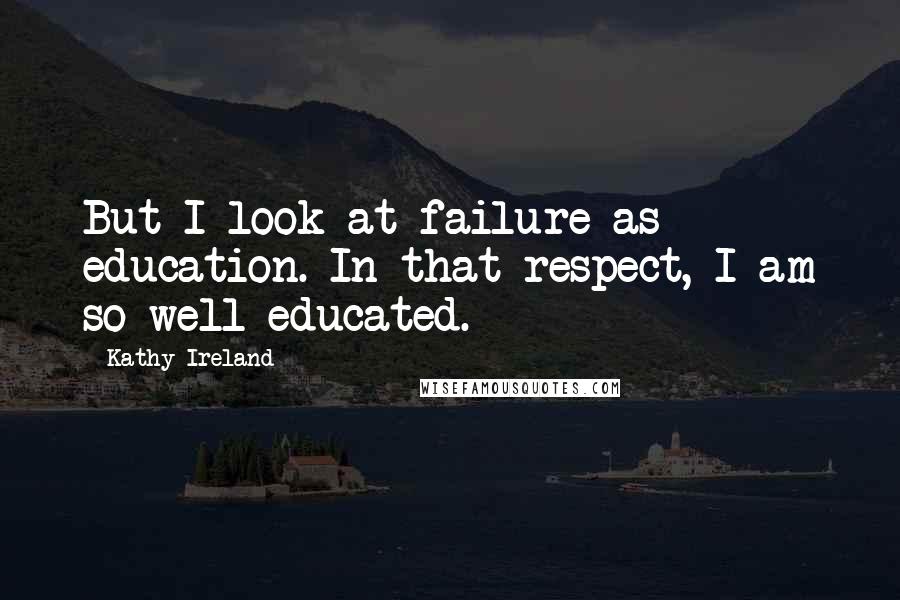 Kathy Ireland Quotes: But I look at failure as education. In that respect, I am so well-educated.
