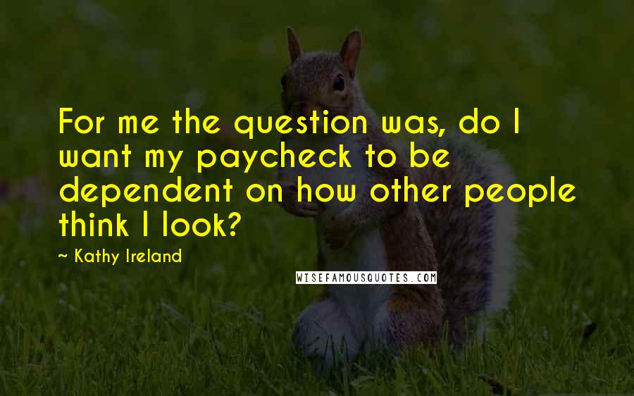Kathy Ireland Quotes: For me the question was, do I want my paycheck to be dependent on how other people think I look?