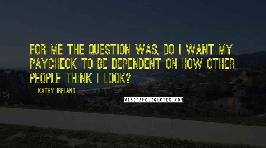 Kathy Ireland Quotes: For me the question was, do I want my paycheck to be dependent on how other people think I look?