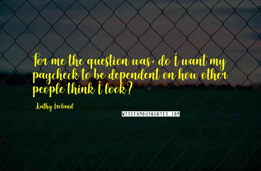Kathy Ireland Quotes: For me the question was, do I want my paycheck to be dependent on how other people think I look?