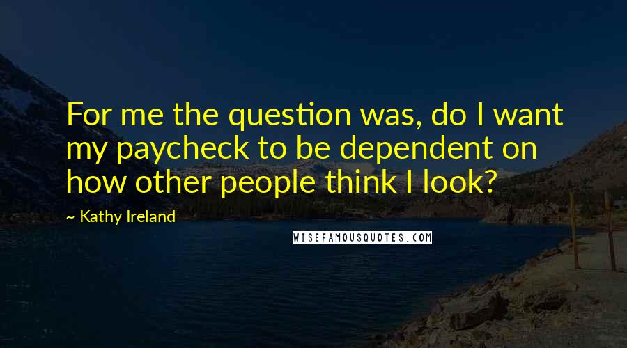 Kathy Ireland Quotes: For me the question was, do I want my paycheck to be dependent on how other people think I look?