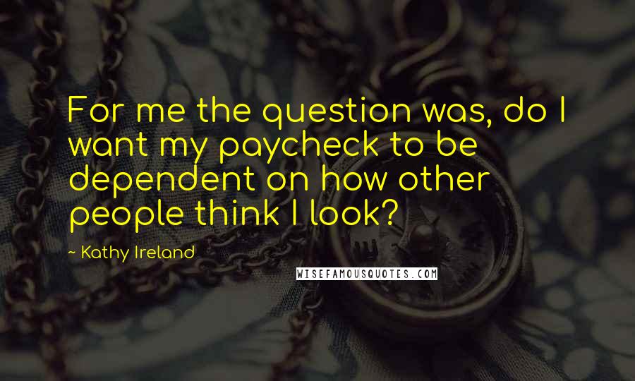 Kathy Ireland Quotes: For me the question was, do I want my paycheck to be dependent on how other people think I look?