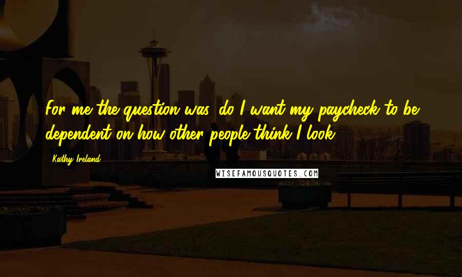 Kathy Ireland Quotes: For me the question was, do I want my paycheck to be dependent on how other people think I look?