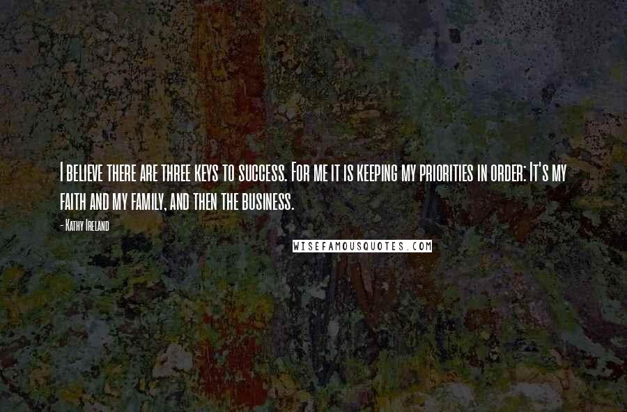 Kathy Ireland Quotes: I believe there are three keys to success. For me it is keeping my priorities in order: It's my faith and my family, and then the business.