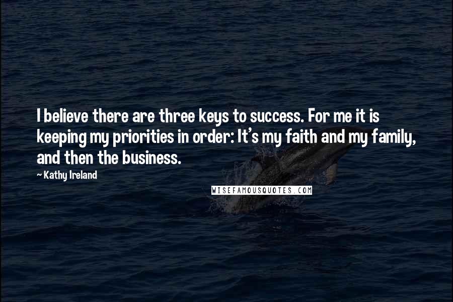 Kathy Ireland Quotes: I believe there are three keys to success. For me it is keeping my priorities in order: It's my faith and my family, and then the business.