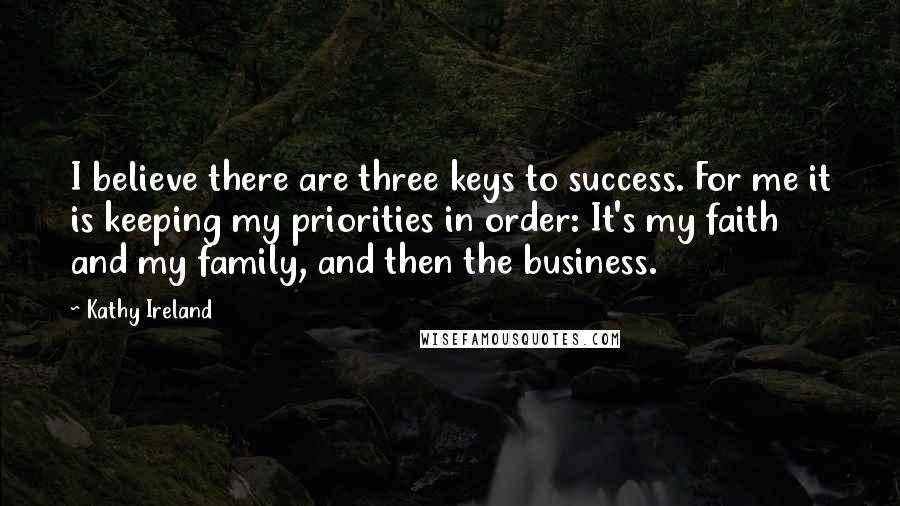 Kathy Ireland Quotes: I believe there are three keys to success. For me it is keeping my priorities in order: It's my faith and my family, and then the business.