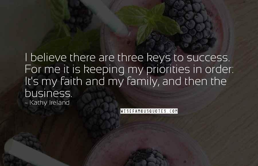 Kathy Ireland Quotes: I believe there are three keys to success. For me it is keeping my priorities in order: It's my faith and my family, and then the business.