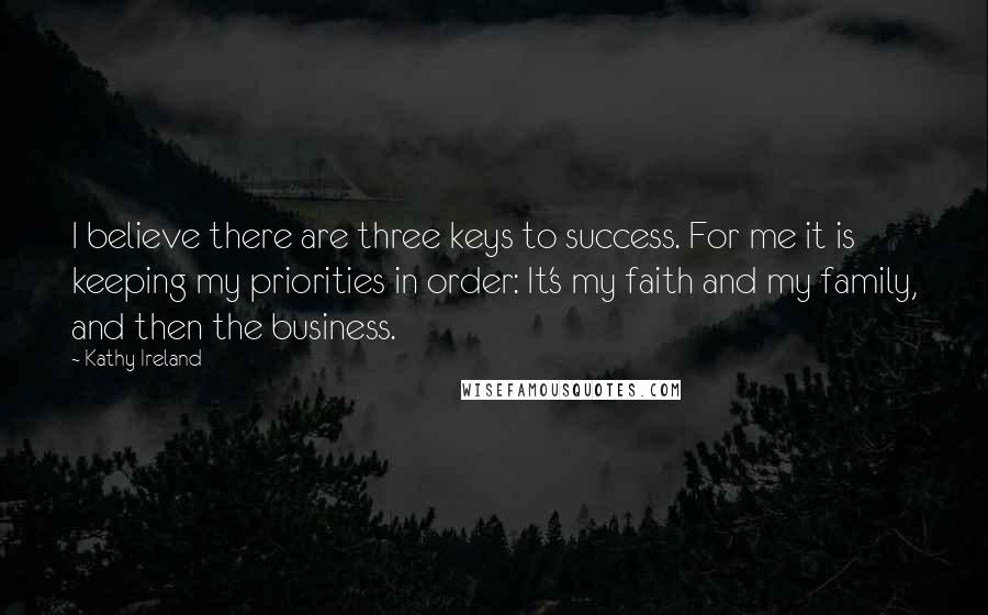 Kathy Ireland Quotes: I believe there are three keys to success. For me it is keeping my priorities in order: It's my faith and my family, and then the business.