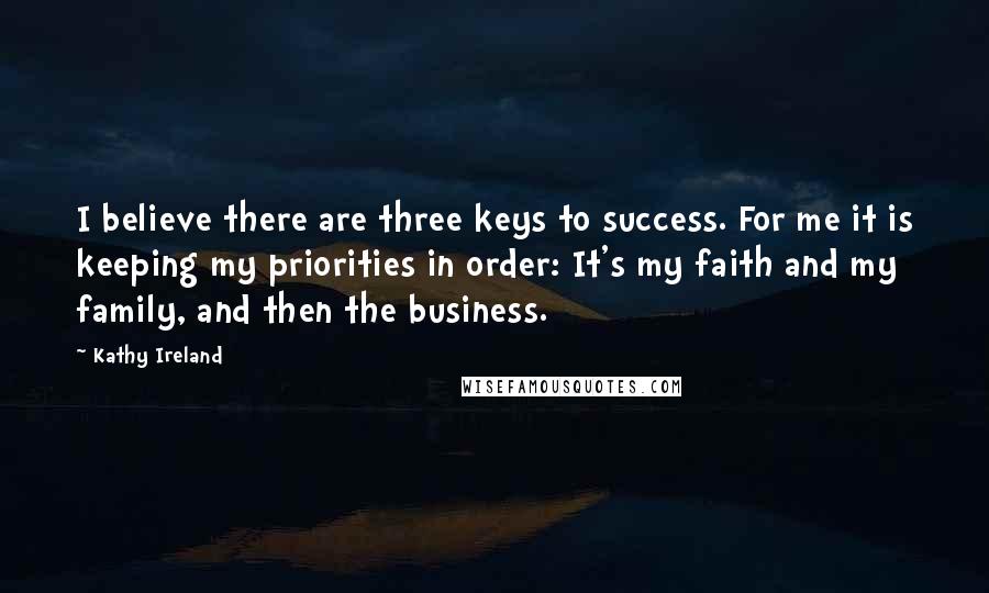 Kathy Ireland Quotes: I believe there are three keys to success. For me it is keeping my priorities in order: It's my faith and my family, and then the business.