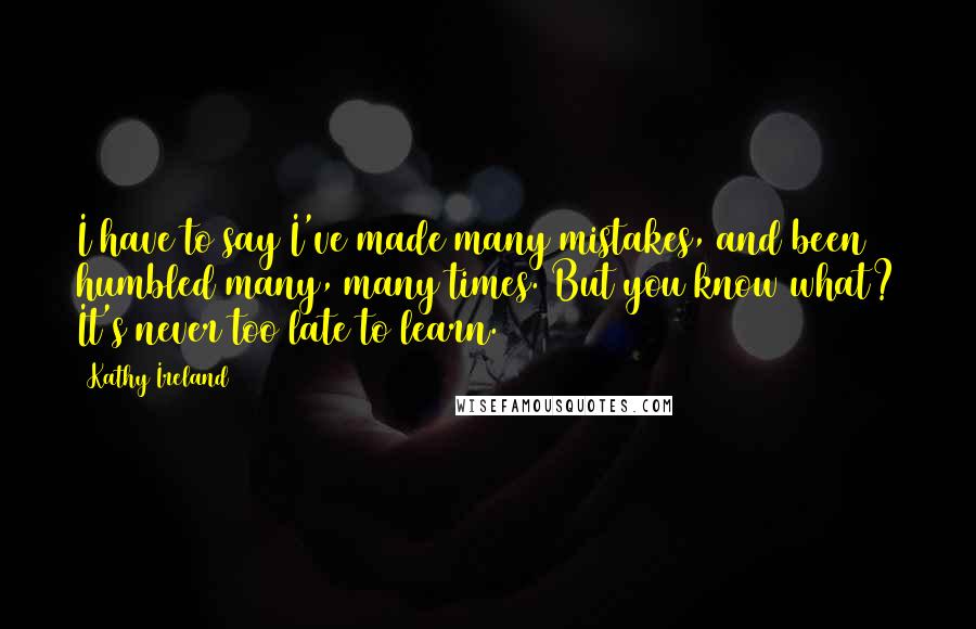 Kathy Ireland Quotes: I have to say I've made many mistakes, and been humbled many, many times. But you know what? It's never too late to learn.