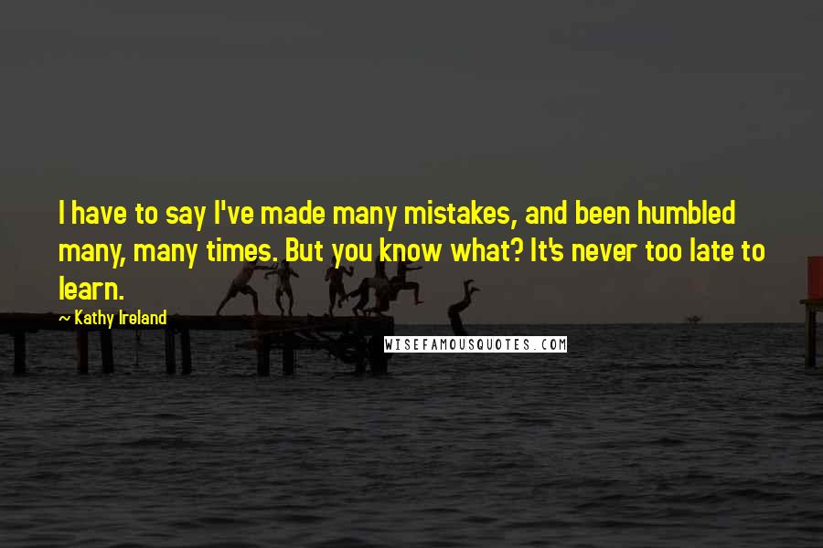 Kathy Ireland Quotes: I have to say I've made many mistakes, and been humbled many, many times. But you know what? It's never too late to learn.