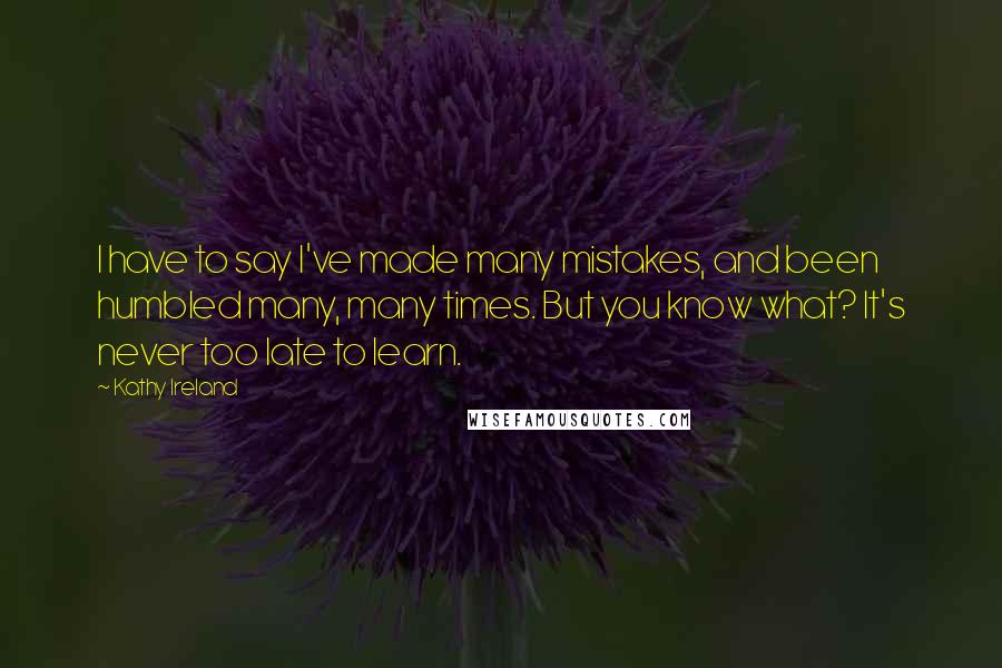 Kathy Ireland Quotes: I have to say I've made many mistakes, and been humbled many, many times. But you know what? It's never too late to learn.