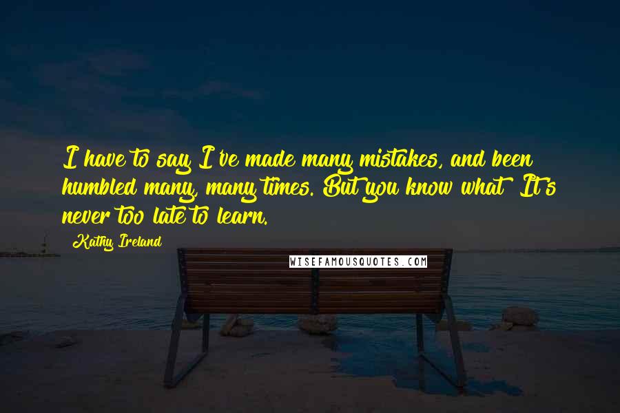 Kathy Ireland Quotes: I have to say I've made many mistakes, and been humbled many, many times. But you know what? It's never too late to learn.