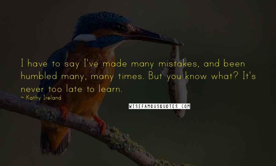 Kathy Ireland Quotes: I have to say I've made many mistakes, and been humbled many, many times. But you know what? It's never too late to learn.