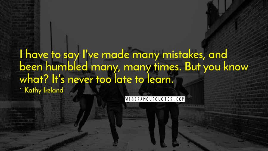 Kathy Ireland Quotes: I have to say I've made many mistakes, and been humbled many, many times. But you know what? It's never too late to learn.