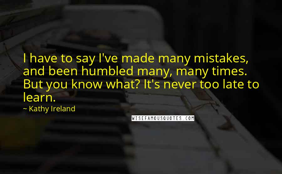 Kathy Ireland Quotes: I have to say I've made many mistakes, and been humbled many, many times. But you know what? It's never too late to learn.