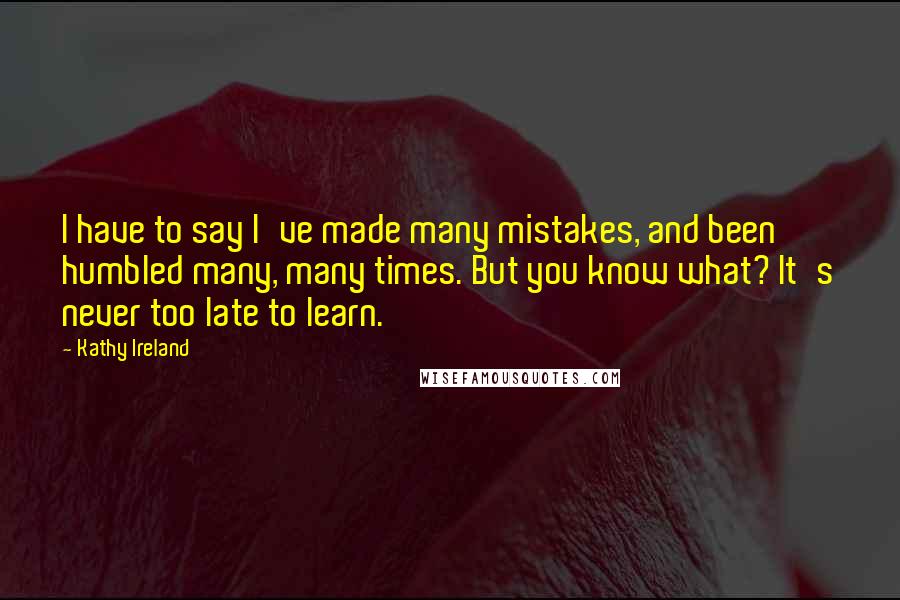 Kathy Ireland Quotes: I have to say I've made many mistakes, and been humbled many, many times. But you know what? It's never too late to learn.