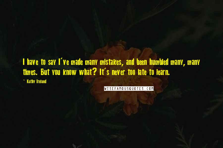 Kathy Ireland Quotes: I have to say I've made many mistakes, and been humbled many, many times. But you know what? It's never too late to learn.