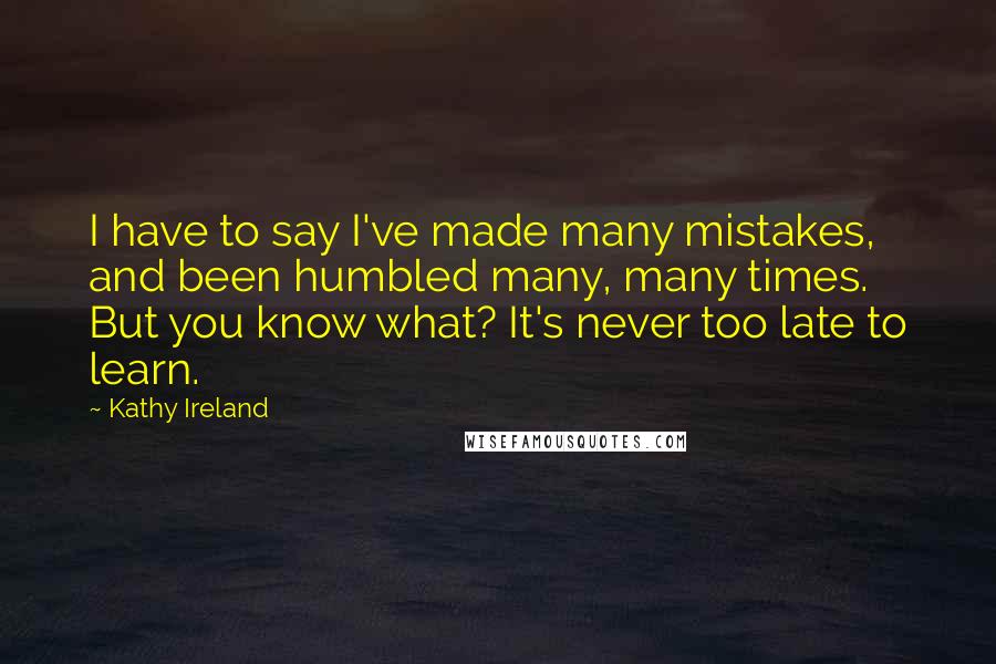 Kathy Ireland Quotes: I have to say I've made many mistakes, and been humbled many, many times. But you know what? It's never too late to learn.