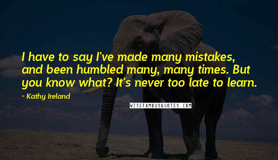 Kathy Ireland Quotes: I have to say I've made many mistakes, and been humbled many, many times. But you know what? It's never too late to learn.