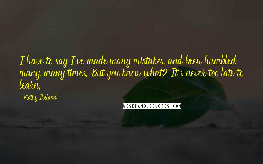 Kathy Ireland Quotes: I have to say I've made many mistakes, and been humbled many, many times. But you know what? It's never too late to learn.