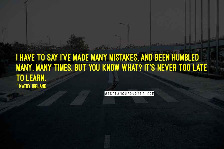 Kathy Ireland Quotes: I have to say I've made many mistakes, and been humbled many, many times. But you know what? It's never too late to learn.