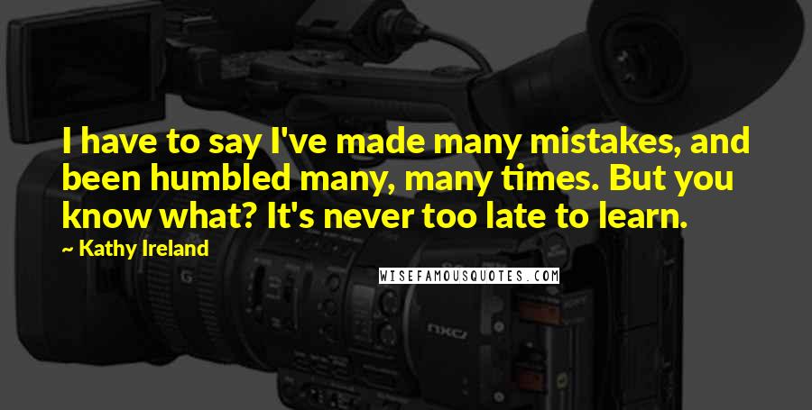 Kathy Ireland Quotes: I have to say I've made many mistakes, and been humbled many, many times. But you know what? It's never too late to learn.