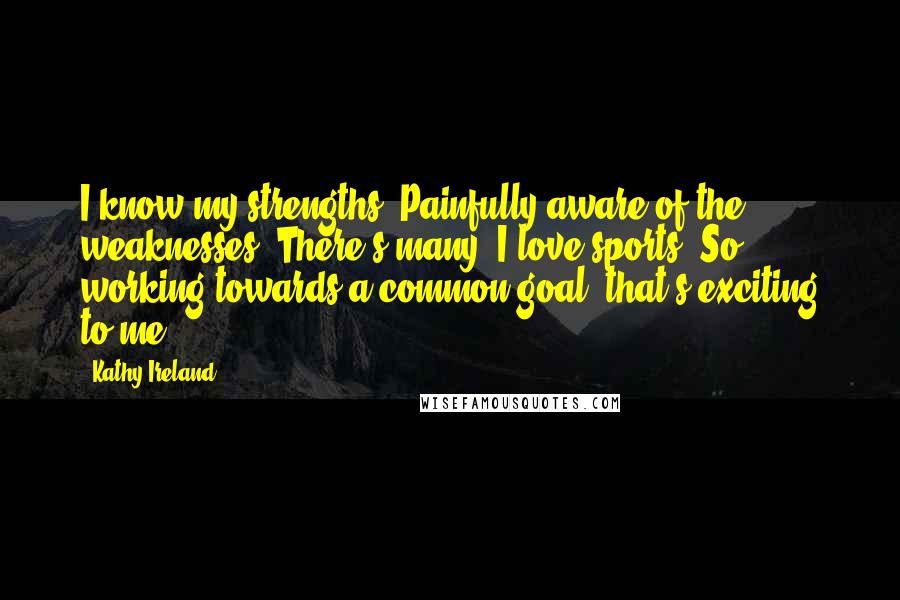 Kathy Ireland Quotes: I know my strengths. Painfully aware of the weaknesses. There's many. I love sports. So working towards a common goal, that's exciting to me.