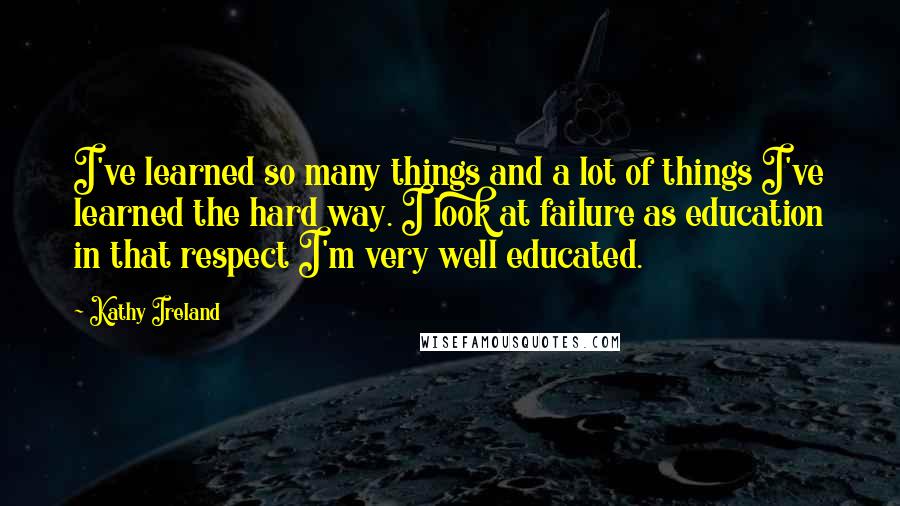 Kathy Ireland Quotes: I've learned so many things and a lot of things I've learned the hard way. I look at failure as education in that respect I'm very well educated.