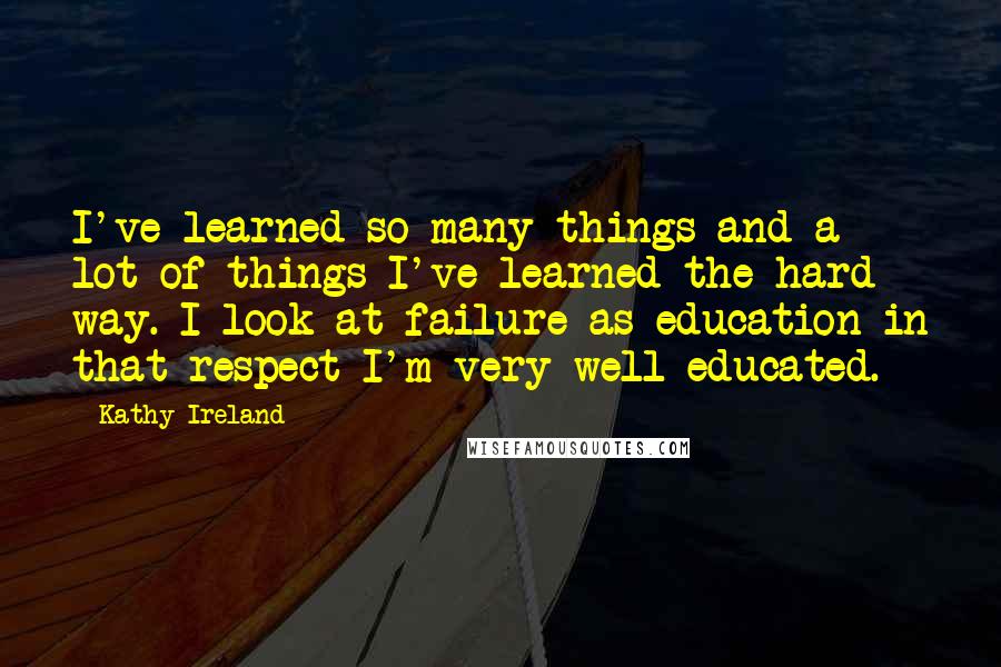 Kathy Ireland Quotes: I've learned so many things and a lot of things I've learned the hard way. I look at failure as education in that respect I'm very well educated.