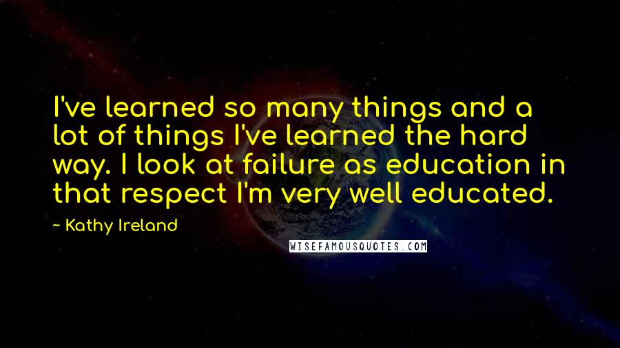Kathy Ireland Quotes: I've learned so many things and a lot of things I've learned the hard way. I look at failure as education in that respect I'm very well educated.