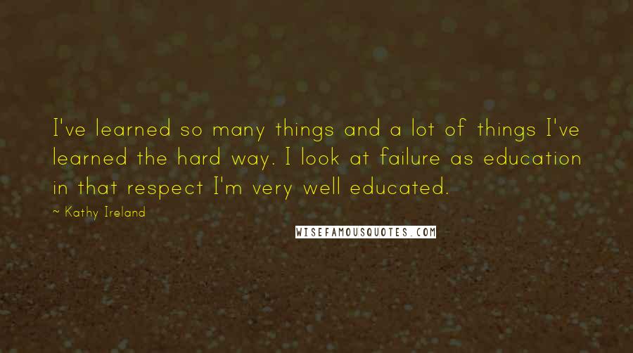 Kathy Ireland Quotes: I've learned so many things and a lot of things I've learned the hard way. I look at failure as education in that respect I'm very well educated.