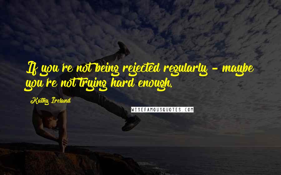 Kathy Ireland Quotes: If you're not being rejected regularly - maybe you're not trying hard enough.