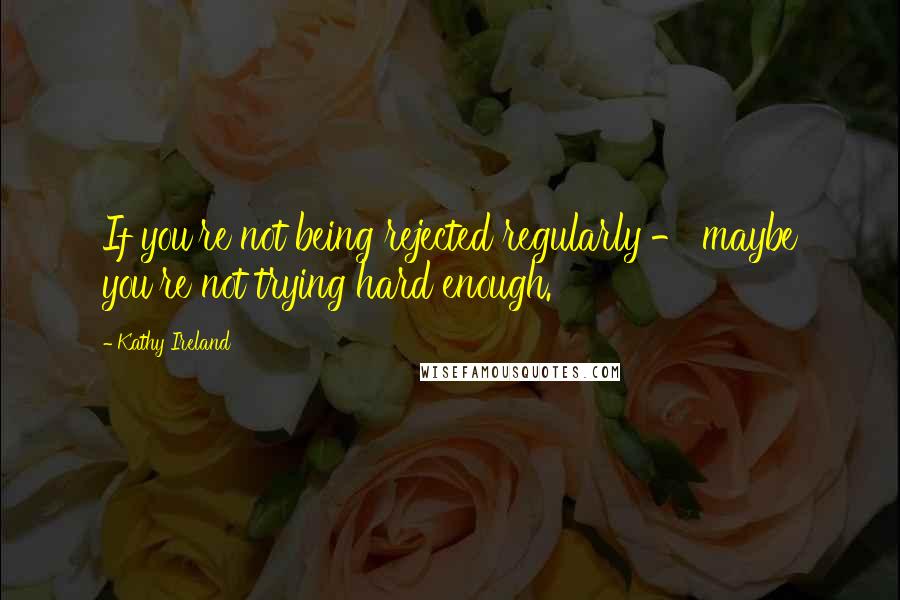 Kathy Ireland Quotes: If you're not being rejected regularly - maybe you're not trying hard enough.