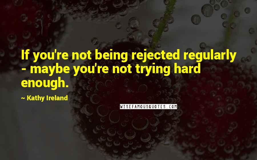 Kathy Ireland Quotes: If you're not being rejected regularly - maybe you're not trying hard enough.