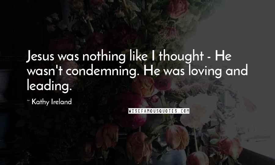 Kathy Ireland Quotes: Jesus was nothing like I thought - He wasn't condemning. He was loving and leading.