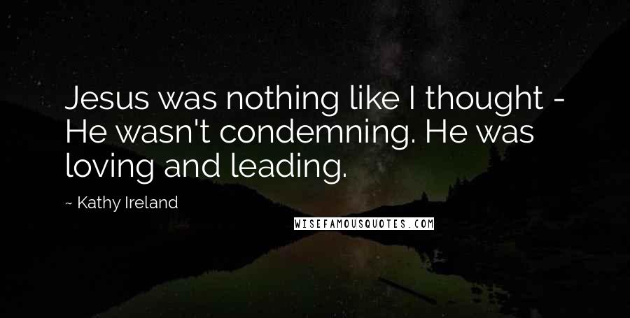 Kathy Ireland Quotes: Jesus was nothing like I thought - He wasn't condemning. He was loving and leading.
