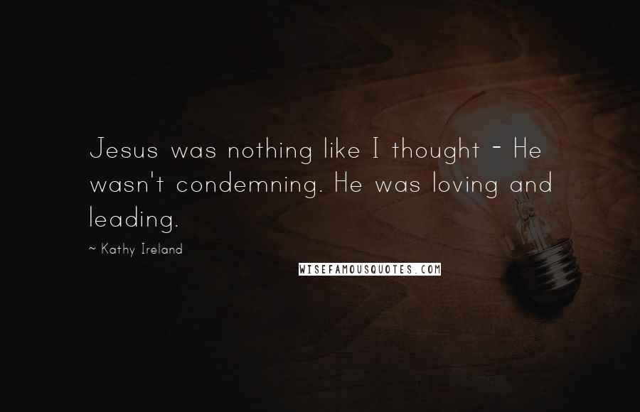 Kathy Ireland Quotes: Jesus was nothing like I thought - He wasn't condemning. He was loving and leading.