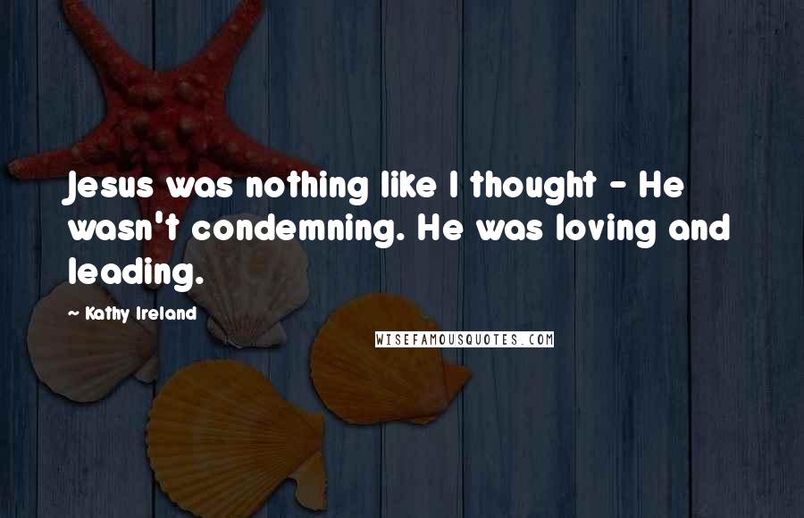 Kathy Ireland Quotes: Jesus was nothing like I thought - He wasn't condemning. He was loving and leading.